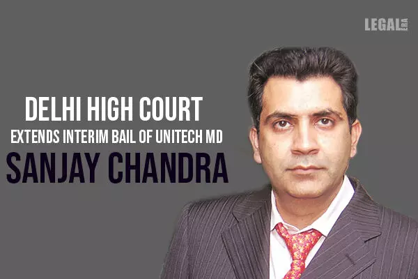 Interim bail of Unitech MD Sanjay Chandra extended by 45 days by Delhi High Court