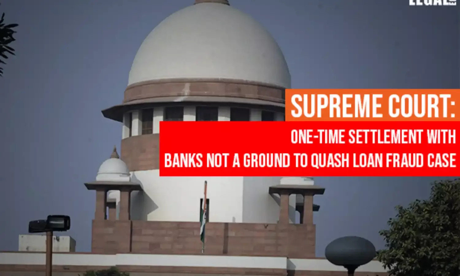 Supreme Court: One-Time Settlement With Banks Not A Ground To Quash Loan Fraud Case