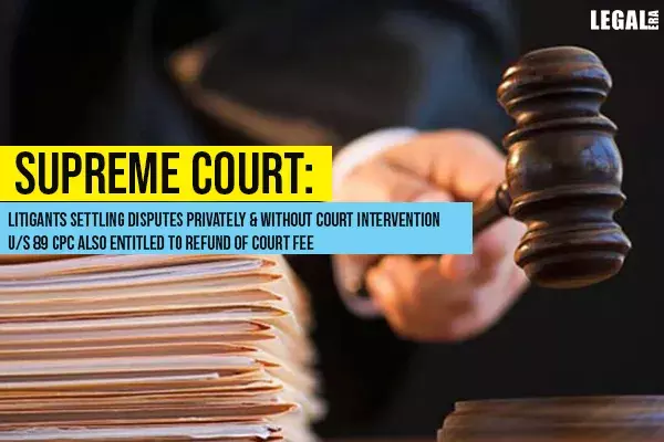Supreme Court: Litigants Settling Disputes Privately Without Court Intervention U/s 89 CPC Also Entitled To Refund Of Court Fee Supreme Court: Litigants Settling Disputes Privately Without Court Intervention U/s 89 CPC Also Entitled To Refund Of Court Fee