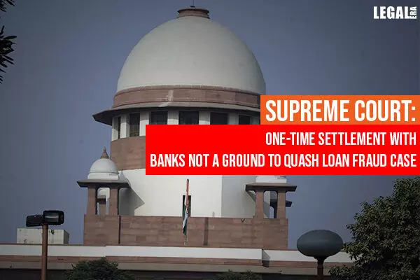 Supreme Court: One-Time Settlement With Banks Not A Ground To Quash Loan Fraud Case