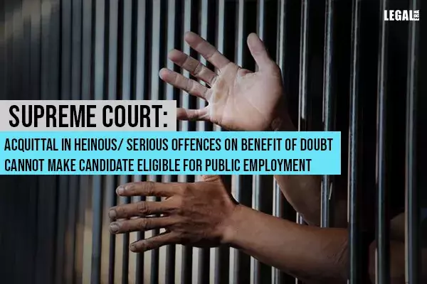Supreme Court: Acquittal in Heinous/ Serious Offences on Benefit of Doubt Cannot Make Candidate Eligible for Public Employment Supreme Court: Acquittal in Heinous/ Serious Offences on Benefit of Doubt Cannot Make Candidate Eligible for Public Employment