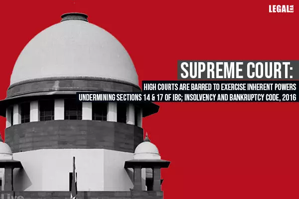 Supreme Court: High Courts Are Barred To Exercise Inherent Powers Undermining Sections 14 & 17 of IBC