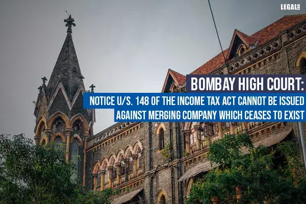 Bombay High Court: Notice u/S. 148 of the Income Tax Act cannot be issued against merging company which ceases to exist Bombay High Court: Notice u/S. 148 of the Income Tax Act cannot be issued against merging company which ceases to exist