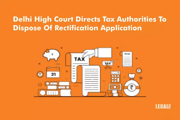 Delhi High Court Directs Tax Authorities To Dispose Of Rectification Application