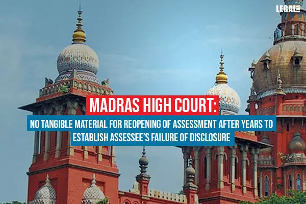 Madras High Court: No Tangible Material For Reopening Of Assessment After Years To Establish Assessees Failure Of Disclosure