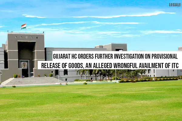 GST: Gujarat High Court orders further Investigation on Provisional Release of Goods, an alleged wrongful availment of ITC